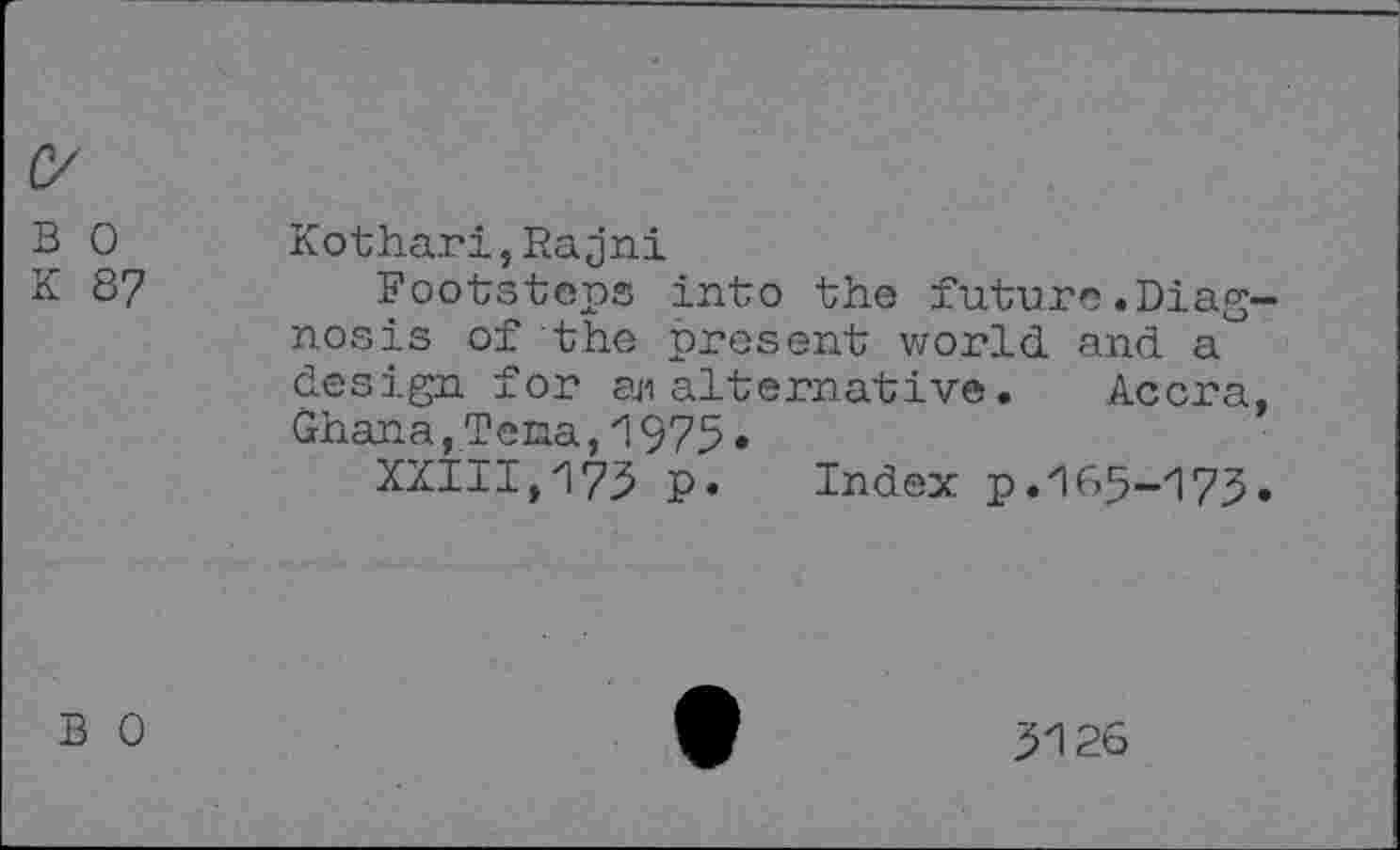 ﻿B 0 Kothari,Rajni
K 87	Footsteps into the future.Diag-
nosis of the present world and a design for aji alternative. Accra, Ghana,Tena,1975•
XXIII,173 P» Index p.165-173»
B 0
3126